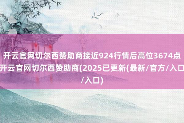 开云官网切尔西赞助商接近924行情后高位3674点-开云官网切尔西赞助商(2025已更新(最新/官方/入口)