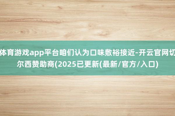 体育游戏app平台咱们认为口味敷裕接近-开云官网切尔西赞助商(2025已更新(最新/官方/入口)