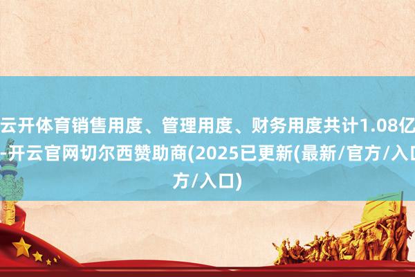 云开体育销售用度、管理用度、财务用度共计1.08亿元-开云官网切尔西赞助商(2025已更新(最新/官方/入口)