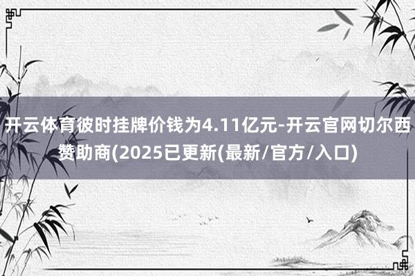 开云体育彼时挂牌价钱为4.11亿元-开云官网切尔西赞助商(2025已更新(最新/官方/入口)