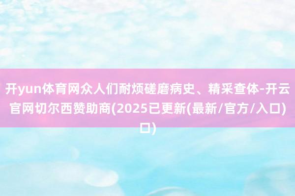开yun体育网众人们耐烦磋磨病史、精采查体-开云官网切尔西赞助商(2025已更新(最新/官方/入口)