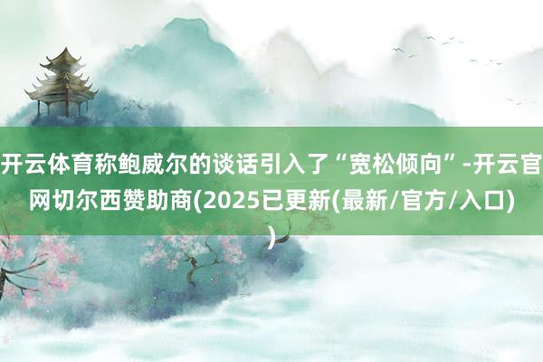 开云体育称鲍威尔的谈话引入了“宽松倾向”-开云官网切尔西赞助商(2025已更新(最新/官方/入口)