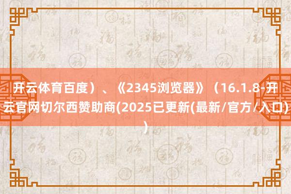 开云体育百度）、《2345浏览器》（16.1.8-开云官网切尔西赞助商(2025已更新(最新/官方/入口)