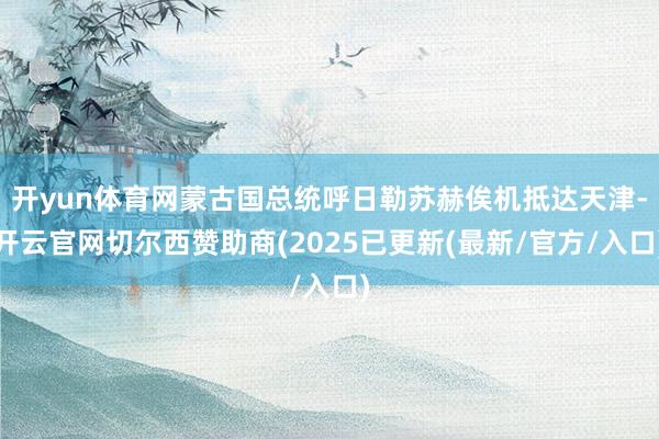 开yun体育网蒙古国总统呼日勒苏赫俟机抵达天津-开云官网切尔西赞助商(2025已更新(最新/官方/入口)