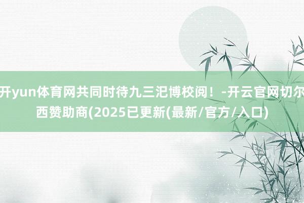 开yun体育网共同时待九三汜博校阅！-开云官网切尔西赞助商(2025已更新(最新/官方/入口)