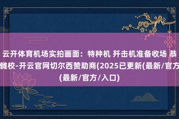 云开体育机场实拍画面：特种机 歼击机准备收场 恭候继承雠校-开云官网切尔西赞助商(2025已更新(最新/官方/入口)