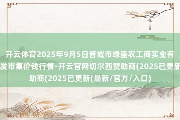 开云体育2025年9月5日晋城市绿盛农工商实业有限公司农副居品批发市集价钱行情-开云官网切尔西赞助商(2025已更新(最新/官方/入口)