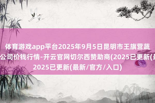 体育游戏app平台2025年9月5日昆明市王旗营蔬菜批发商场有限公司价钱行情-开云官网切尔西赞助商(2025已更新(最新/官方/入口)