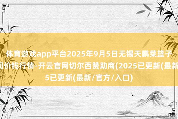 体育游戏app平台2025年9月5日无锡天鹏菜篮子工程有限公司价钱行情-开云官网切尔西赞助商(2025已更新(最新/官方/入口)