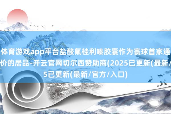 体育游戏app平台盐酸氟桂利嗪胶囊作为寰球首家通过一致性评价的居品-开云官网切尔西赞助商(2025已更新(最新/官方/入口)