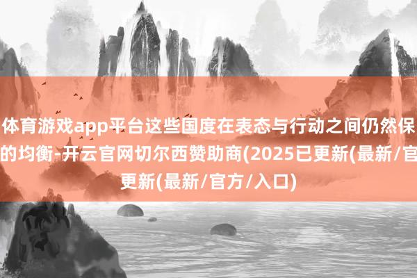 体育游戏app平台这些国度在表态与行动之间仍然保抓着精巧的均衡-开云官网切尔西赞助商(2025已更新(最新/官方/入口)