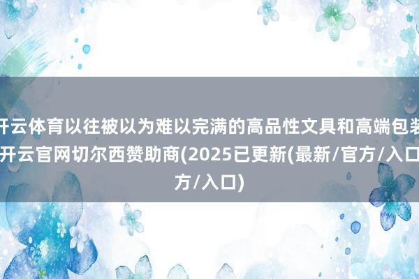 开云体育以往被以为难以完满的高品性文具和高端包装-开云官网切尔西赞助商(2025已更新(最新/官方/入口)